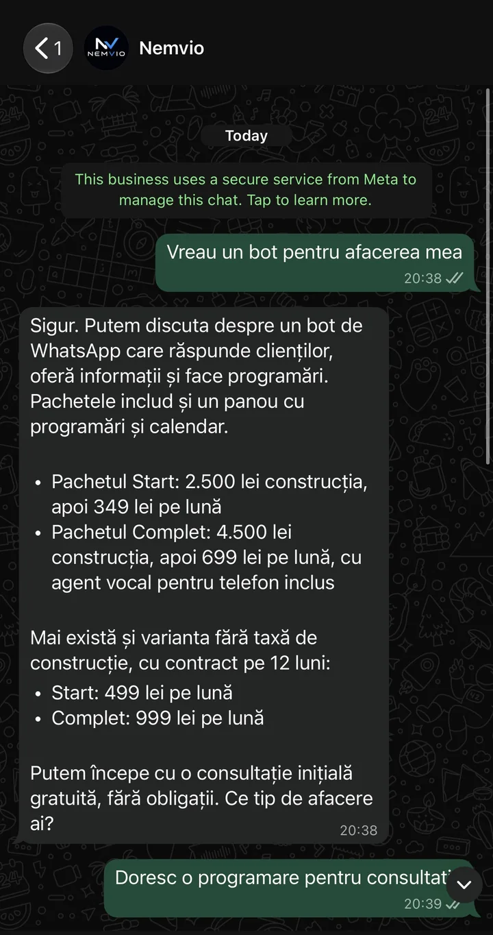 Conversație pe WhatsApp cu Nemvio. Client: Vreau un bot pentru afacerea mea. Nemvio: Sigur. Putem discuta despre un bot de WhatsApp care răspunde clienților, oferă informații și face programări. Pachetul Start: 2.500 lei construcția, apoi 349 lei pe lună. Pachetul Complet: 4.500 lei construcția, apoi 699 lei pe lună, cu agent vocal pentru telefon inclus. Mai există și varianta fără taxă de construcție, cu contract pe 12 luni: Start 499 lei pe lună, Complet 999 lei pe lună. Putem începe cu o consultație inițială gratuită, fără obligații. Ce tip de afacere ai?